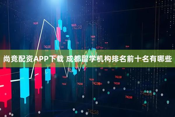尚竞配资APP下载 成都留学机构排名前十名有哪些