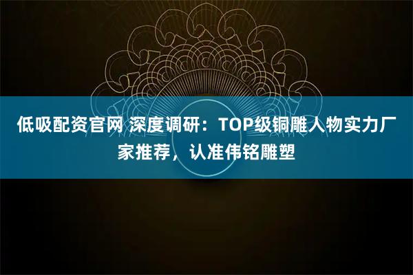 低吸配资官网 深度调研：TOP级铜雕人物实力厂家推荐，认准伟铭雕塑