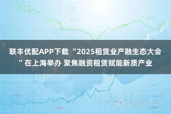 联丰优配APP下载 “2025租赁业产融生态大会”在上海举办 聚焦融资租赁赋能新质产业