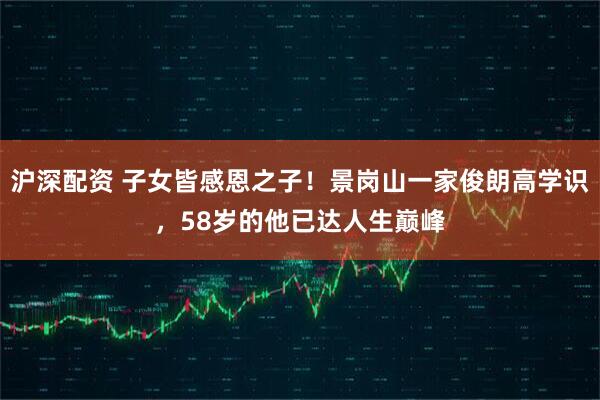 沪深配资 子女皆感恩之子！景岗山一家俊朗高学识，58岁的他已达人生巅峰