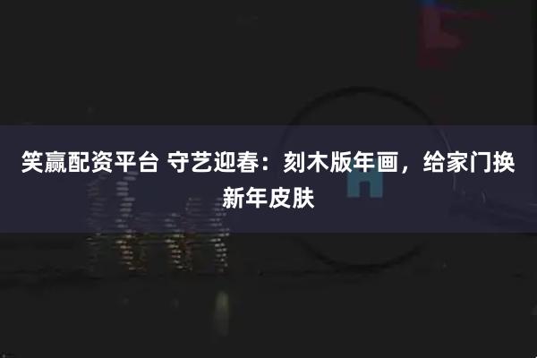 笑赢配资平台 守艺迎春：刻木版年画，给家门换新年皮肤