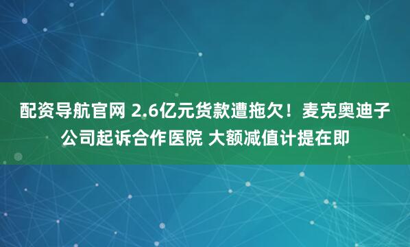 配资导航官网 2.6亿元货款遭拖欠！麦克奥迪子公司起诉合作医院 大额减值计提在即