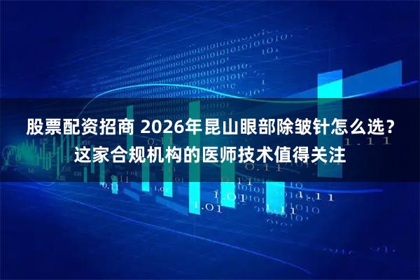 股票配资招商 2026年昆山眼部除皱针怎么选?这家合规机构的医师技术值得关注