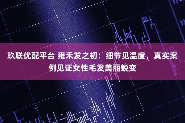 玖联优配平台 雍禾发之初：细节见温度，真实案例见证女性毛发美丽蜕变