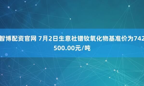 智博配资官网 7月2日生意社镨钕氧化物基准价为742500.00元/吨
