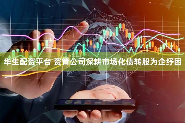 华生配资平台 资管公司深耕市场化债转股为企纾困